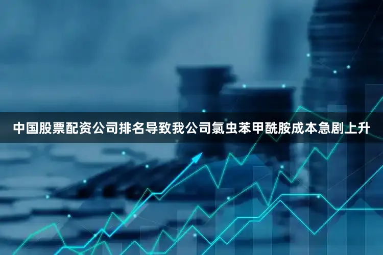 中国股票配资公司排名导致我公司氯虫苯甲酰胺成本急剧上升