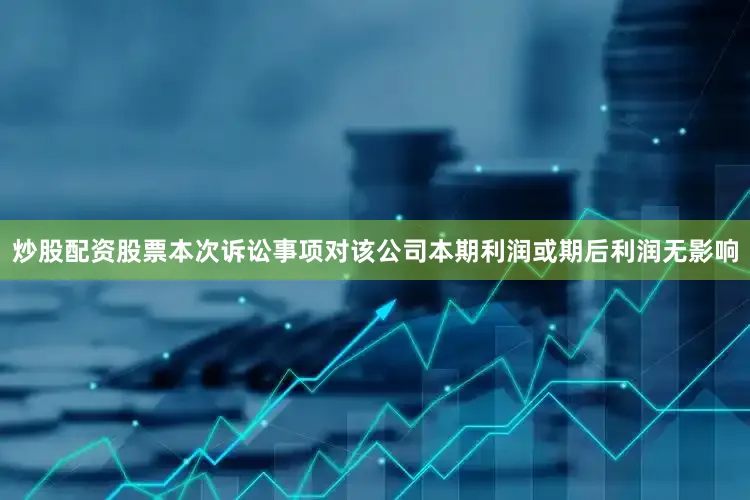 炒股配资股票本次诉讼事项对该公司本期利润或期后利润无影响