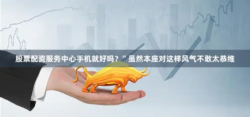 股票配资服务中心手机就好吗？”虽然本座对这样风气不敢太恭维