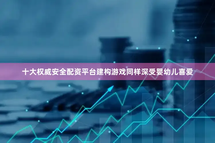 十大权威安全配资平台　　建构游戏同样深受婴幼儿喜爱