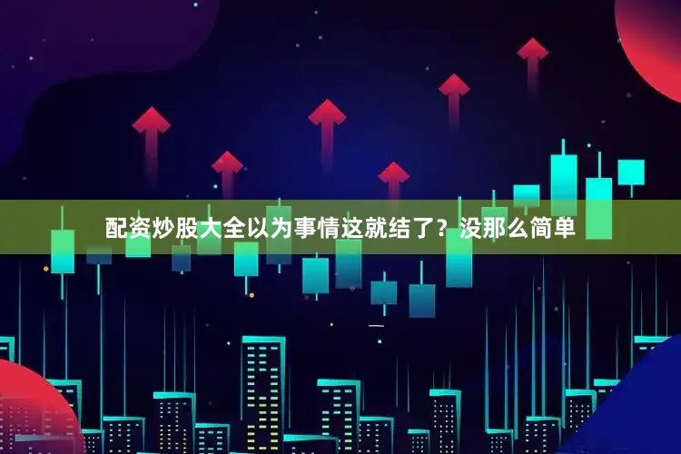 配资炒股大全以为事情这就结了？没那么简单
